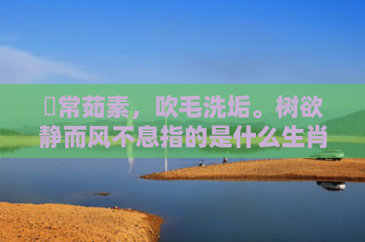 時常茹素，吹毛洗垢。树欲静而风不息指的是什么生肖，重点解答星座释义