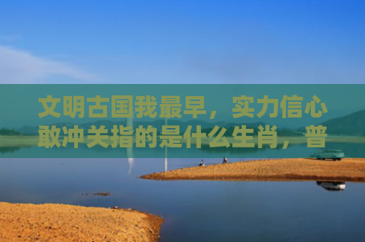 文明古国我最早，实力信心敢冲关指的是什么生肖，普及星座常识