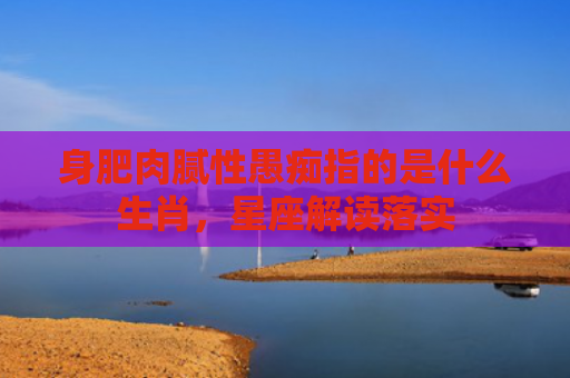 身肥肉腻性愚痴指的是什么生肖，星座解读落实