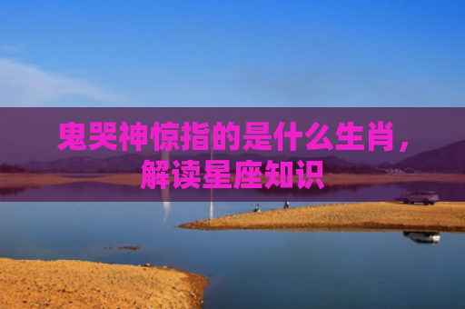 鬼哭神惊指的是什么生肖，解读星座知识