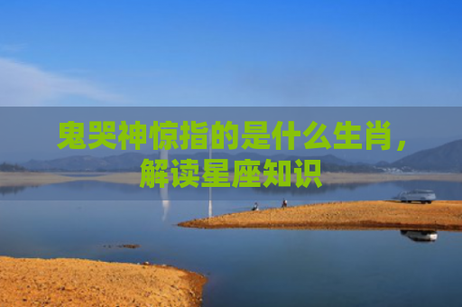 鬼哭神惊指的是什么生肖，解读星座知识