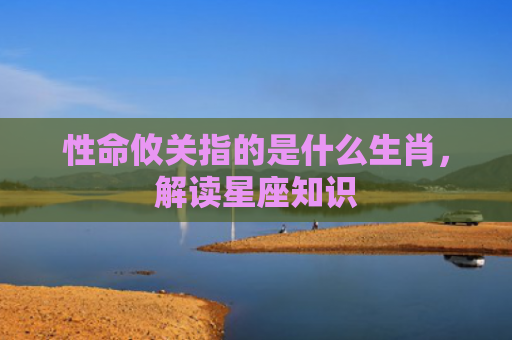 性命攸关指的是什么生肖，解读星座知识