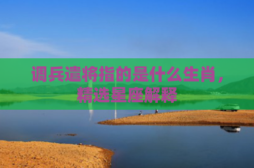 调兵遣将指的是什么生肖，精选星座解释