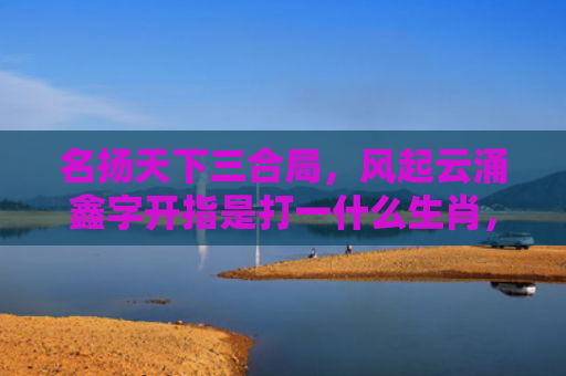 名扬天下三合局，风起云涌鑫字开指是打一什么生肖，精选星座解释