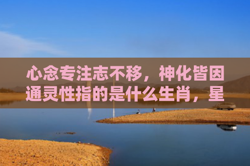 心念专注志不移，神化皆因通灵性指的是什么生肖，星座解读落实