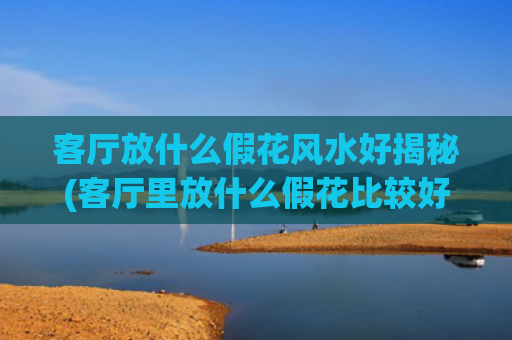 客厅放什么假花风水好揭秘(客厅里放什么假花比较好)
