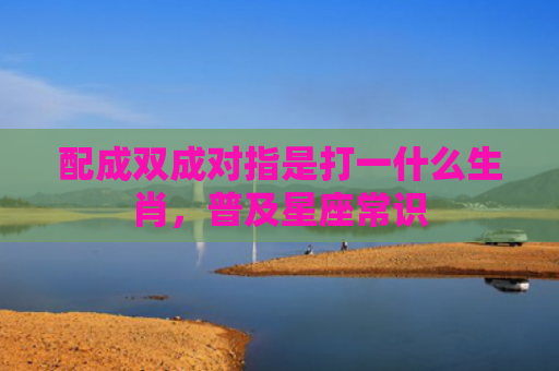 配成双成对指是打一什么生肖，普及星座常识