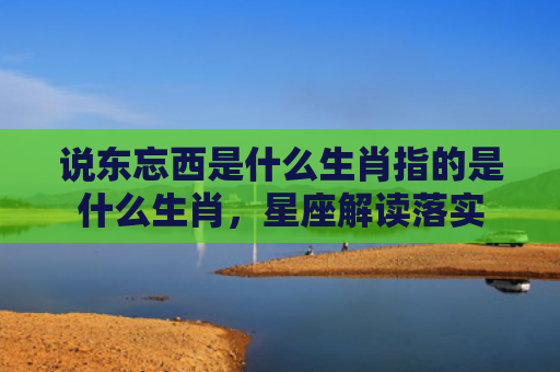说东忘西是什么生肖指的是什么生肖，星座解读落实