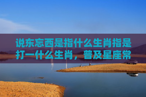 说东忘西是指什么生肖指是打一什么生肖，普及星座常识