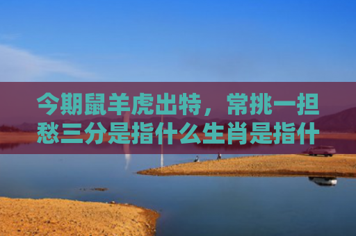今期鼠羊虎出特，常挑一担愁三分是指什么生肖是指什么生肖，星座解读落实