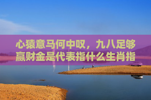 心猿意马何中叹，九八足够赢财金是代表指什么生肖指的是什么生肖，重点解答星座释义