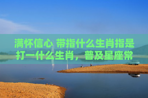 满怀信心 带指什么生肖指是打一什么生肖，普及星座常识