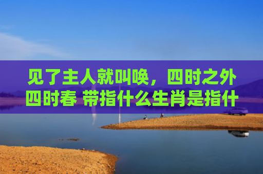 见了主人就叫唤，四时之外四时春 带指什么生肖是指什么生肖，经典解答星座知识
