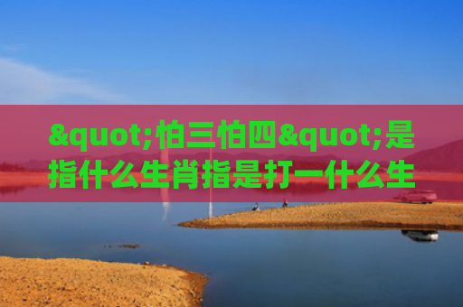 "怕三怕四"是指什么生肖指是打一什么生肖，解读星座知识
