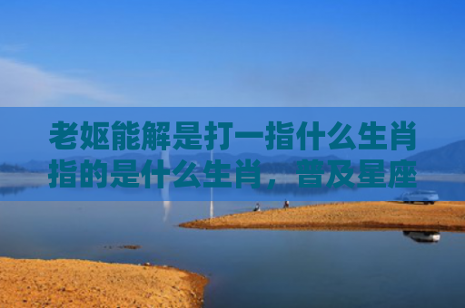 老妪能解是打一指什么生肖指的是什么生肖，普及星座常识