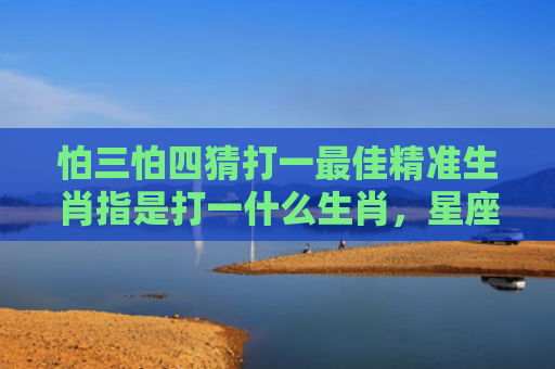 怕三怕四猜打一最佳精准生肖指是打一什么生肖，星座解读落实
