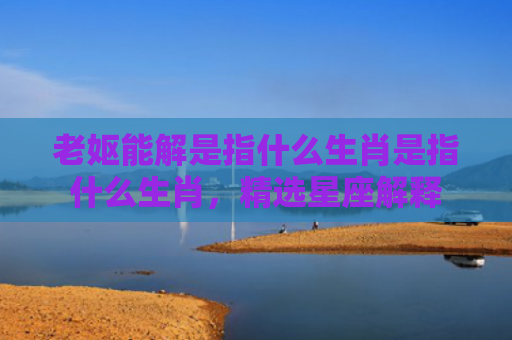 老妪能解是指什么生肖是指什么生肖，精选星座解释