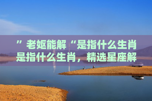 ”老妪能解“是指什么生肖是指什么生肖，精选星座解释
