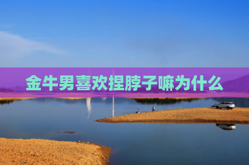 金牛男喜欢捏脖子嘛为什么
