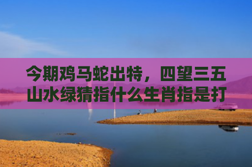 今期鸡马蛇出特，四望三五山水绿猜指什么生肖指是打一什么生肖，普及星座常识
