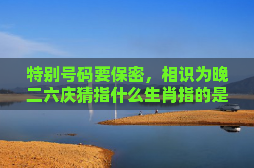 特别号码要保密，相识为晚二六庆猜指什么生肖指的是什么生肖，精选星座解释