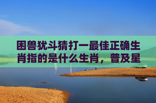 困兽犹斗猜打一最佳正确生肖指的是什么生肖，普及星座常识