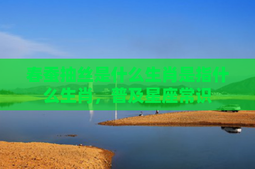 春蚕抽丝是什么生肖是指什么生肖，普及星座常识