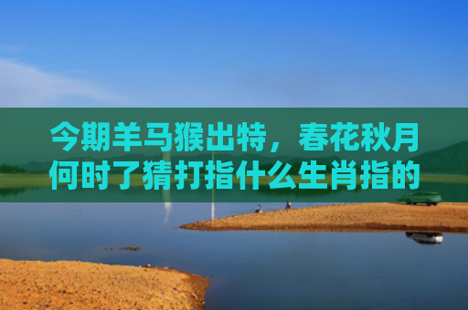 今期羊马猴出特，春花秋月何时了猜打指什么生肖指的是什么生肖，星座解读落实