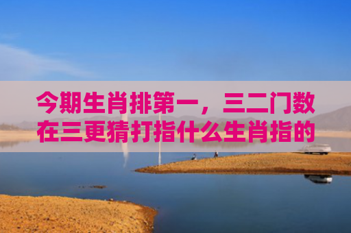 今期生肖排第一，三二门数在三更猜打指什么生肖指的是什么生肖，经典解答星座知识