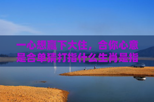 一心想赢下大住，合你心意是合单猜打指什么生肖是指什么生肖，星座解读落实