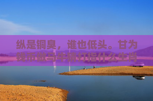 纵是铜臭，谁也低头。甘为钱币做马牛猜打指什么生肖指是打一什么生肖，精选星座解释