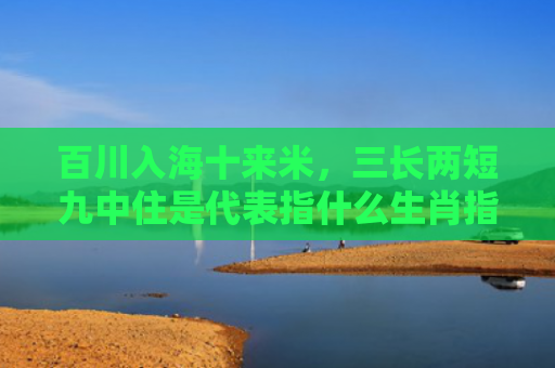 百川入海十来米，三长两短九中住是代表指什么生肖指是打一什么生肖，精选星座解释