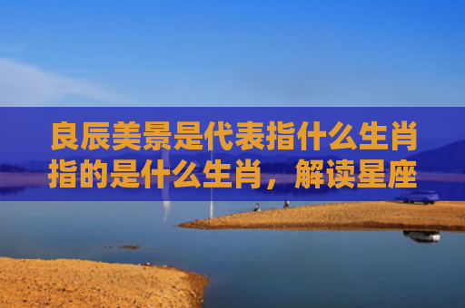 良辰美景是代表指什么生肖指的是什么生肖，解读星座知识