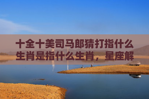 十全十美司马郎猜打指什么生肖是指什么生肖，星座解读落实
