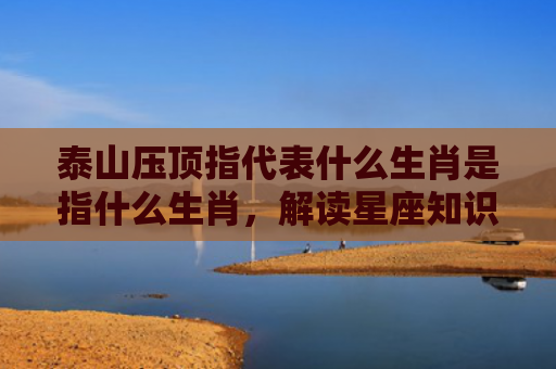 泰山压顶指代表什么生肖是指什么生肖，解读星座知识