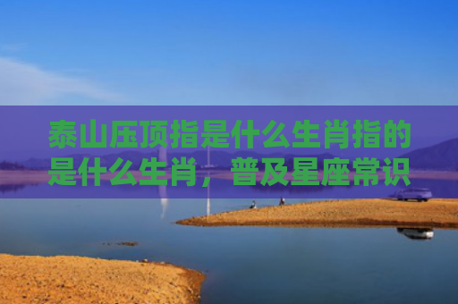 泰山压顶指是什么生肖指的是什么生肖，普及星座常识
