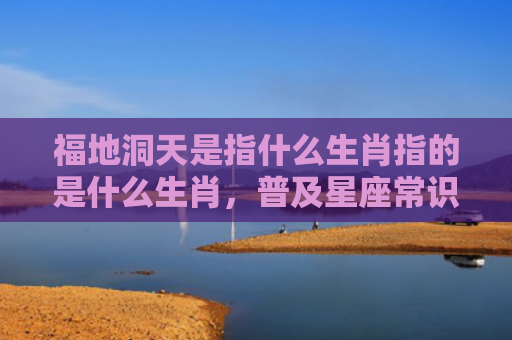 福地洞天是指什么生肖指的是什么生肖，普及星座常识