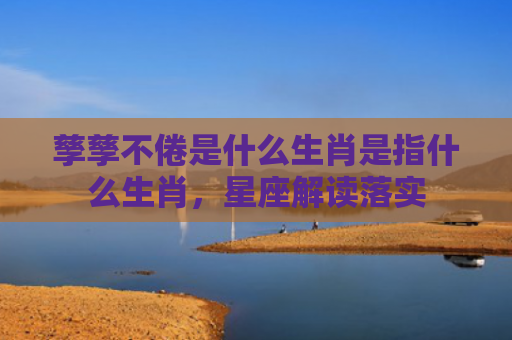 孳孳不倦是什么生肖是指什么生肖，星座解读落实