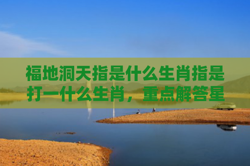 福地洞天指是什么生肖指是打一什么生肖，重点解答星座释义
