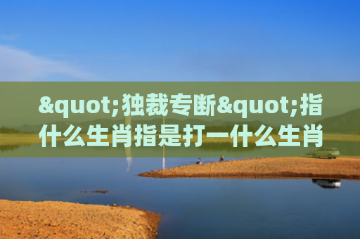 "独裁专断"指什么生肖指是打一什么生肖，重点解答星座释义