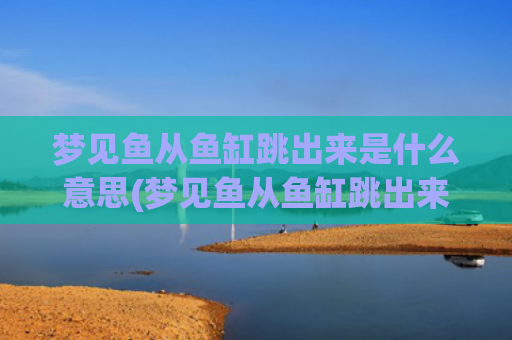 梦见鱼从鱼缸跳出来是什么意思(梦见鱼从鱼缸跳出来死了)