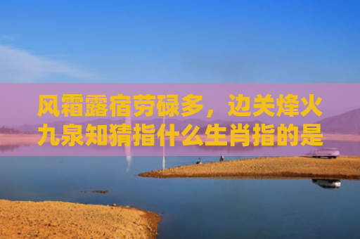 风霜露宿劳碌多，边关烽火九泉知猜指什么生肖指的是什么生肖，重点解答星座释义