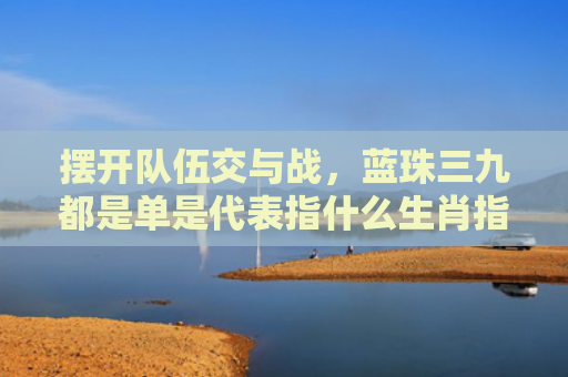 摆开队伍交与战，蓝珠三九都是单是代表指什么生肖指是打一什么生肖，重点解答星座释义