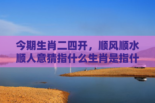 今期生肖二四开，顺风顺水顺人意猜指什么生肖是指什么生肖，经典解答星座知识