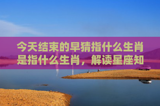 今天结束的早猜指什么生肖是指什么生肖，解读星座知识