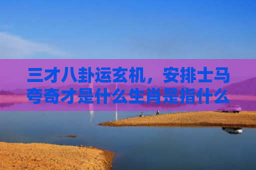 三才八卦运玄机，安排士马夸奇才是什么生肖是指什么生肖，解读星座知识
