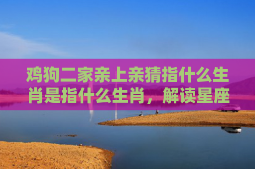 鸡狗二家亲上亲猜指什么生肖是指什么生肖，解读星座知识