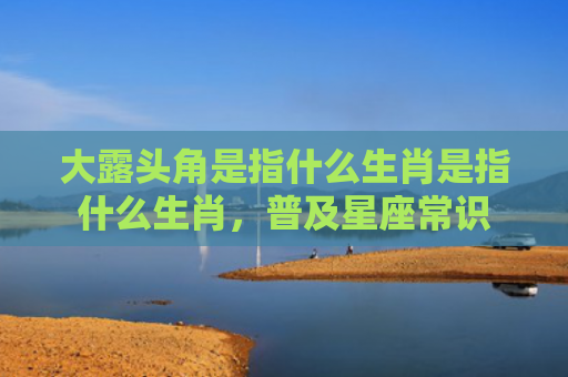 大露头角是指什么生肖是指什么生肖，普及星座常识
