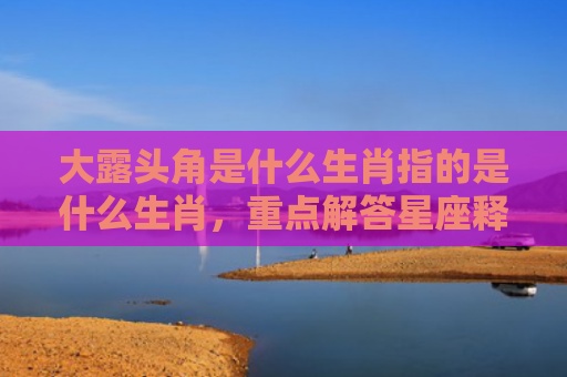 大露头角是什么生肖指的是什么生肖，重点解答星座释义