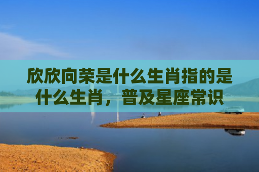 欣欣向荣是什么生肖指的是什么生肖，普及星座常识